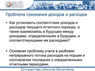 Проблема признания доходов и расходов
▪ Как установить соответствие доходов и
расходов текущего отчетного периода, а
также взаимосвязь в будущем между
доходами, определенными в будущем, и
соответствующими им расходами?
▪ Основная проблему учета в разбивке
непрерывного потока расходов на порции и
соотнесении последних с определенными
отчетными периодами.
 