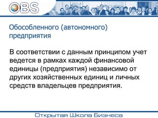 Обособленного (автономного)
предприятия
В соответствии с данным принципом учет
ведется в рамках каждой финансовой
единицы (предприятия) независимо от
других хозяйственных единиц и личных
средств владельцев предприятия.
 