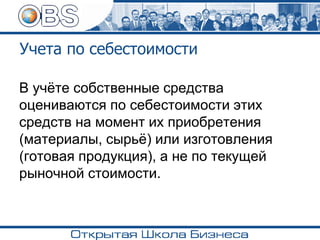 Учета по себестоимости
В учёте собственные средства
оцениваются по себестоимости этих
средств на момент их приобретения
(материалы, сырьё) или изготовления
(готовая продукция), а не по текущей
рыночной стоимости.
 
