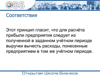 Соответствия
Этот принцип гласит, что для расчёта
прибыли предприятия следует из
полученной в заданном учётном периоде
выручки вычесть расходы, понесенные
предприятием в том же учётном периоде.
 