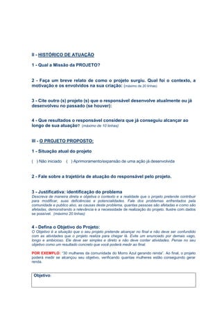 II - HISTÓRICO DE ATUAÇÃO
1 - Qual a Missão da PROJETO?
2 - Faça um breve relato de como o projeto surgiu. Qual foi o contexto, a
motivação e os envolvidos na sua criação: (máximo de 20 linhas)
3 - Cite outro (s) projeto (s) que o responsável desenvolve atualmente ou já
desenvolveu no passado (se houver):
4 - Que resultados o responsável considera que já conseguiu alcançar ao
longo de sua atuação? (máximo de 10 linhas)
III - O PROJETO PROPOSTO:
1 - Situação atual do projeto
( ) Não iniciado ( ) Aprimoramento/expansão de uma ação já desenvolvida
2 - Fale sobre a trajetória de atuação do responsável pelo projeto.
3 - Justificativa: identificação do problema
Descreva de maneira direta e objetiva o contexto e a realidade que o projeto pretende contribuir
para modificar, suas deficiências e potencialidades. Fale dos problemas enfrentados pela
comunidade e publico alvo, as causas deste problema, quantas pessoas são afetadas e como são
afetadas, demonstrando a relevância e a necessidade de realização do projeto. Ilustre com dados
se possível. (máximo 20 linhas)
4 - Defina o Objetivo do Projeto:
O Objetivo é a situação que o seu projeto pretende alcançar no final e não deve ser confundido
com as atividades que o projeto realiza para chegar lá. Evite um enunciado por demais vago,
longo e ambicioso. Ele deve ser simples e direto e não deve conter atividades. Pense no seu
objetivo como um resultado concreto que você poderá medir ao final.
POR EXEMPLO: “30 mulheres da comunidade do Morro Azul gerando renda”. Ao final, o projeto
poderá medir se alcançou seu objetivo, verificando quantas mulheres estão conseguindo gerar
renda.
Objetivo:
 