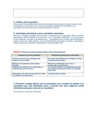 5 - Público alvo do projeto:
Informe quem será o público alvo diretamente beneficiado pelas ações do projeto, quais as suas
características ( faixa etária, sexo, nível de escolaridade, situação socioeconômica ) e a
quantidade prevista de pessoas, beneficiários diretos e indiretos.
6 - Atividades planejadas e seus resultados esperados:
Para que o objetivo do projeto seja concluído é necessário que a organização defina e alcance
determinados RESULTADOS no curto prazo, ( ex: comunidade mobilizada, um conhecimento
técnico adquirido, um grupo conscientizado etc ) . Para alcançar com sucesso estes Resultados, o
projeto realiza suas ações práticas, que são ATIVIDADES (realização de oficinas, capacitações,
estudos, pesquisas, seminários, elaboração de, material didático, etc).
EXEMPLO: Mulheres da Comunidade do Morro Azul Gerando Renda
7- Preencha a tabela abaixo com as atividades que o projeto irá realizar e os
resultados que são esperados para o alcance dos seus objetivos (cada
atividade pode gerar mais de um resultado)
Se necessário, acrescente mais linhas.
Atividades que serão realizadas Resultados esperado para as atividades
2 eventos culturais para mobilização das
mulheres da comunidade
No mínimo 20 mulheres da comunidade inscritas
e participando do projeto
Realização de 4 palestras sobre Direitos
Humanos
Mulheres sensibilizadas para o tema e
conhecendo os seus Direitos .
Realização de 10 Oficinas de capacitação em
confecção de bonecas de pano
Cerca de 20 mulheres com habilidades técnicas
para elaborar produtos artesanais de qualidade,
para venda
Participação nas feiras de artesanato da cidade
e do entorno ao longo do ano
Produtos sendo vendidos
 
