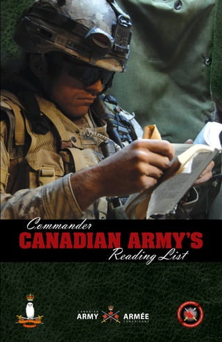 Commander
CANADIAN ARMY’S
Reading List
CommanderCanadianArmy’sReadingList
The Canadian Army Land Warfare Centre serves as the army’s
intellectual foundation for the development of overarching concepts
and capability definition for tomorrow and into the future. It is
responsible for the delivery of concepts-based, capabilities driven,
force structure design tenets and specifications, the development
of the army’s concept development and experimentation plan,
serving as a focal point for connection with other warfare
centers, government departments, partner nations, and external
agencies and academia, and the delivery of high quality
research and publication in support of the Canadian Army’s force
development objectives.
CANADIAN ARMY LAND WARFARE CENTRE
CACSC is charged with developing Army officers’ ability to
perform command and staff functions in war. Courses currently
conducted at, or under the auspices of, the College include the
Army Operations Course, the Unit Command Team Course for
the Regular Force and Primary Reserve, and the Joint Tactical
Targeting Course, as well as the Army Junior Officer Staff
Qualification. The college is also responsible for professional
military education of Army officers and NCMs.
CANADIAN ARMY COMMAND & STAFF COLLEGE
 