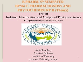 B.PHARM. 5th SEMESTER
BP504 T. PHARMACOGNOSY AND
PHYTOCHEMISTRY II (Theory)
UNIT-III
Isolation, Identification and Analysis of Phytoconstituents
B. Glycosides:- Glycyrhetinic acid, Rutin
AditiChaudhary
Assistant Professor
Institute of Pharmacy
Haridwar University, Kanpur
1
 