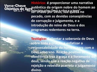 "
                      Histórico: é proporcionar uma narrativa
    Verso-Chave autêntica da origem nobre do homem ao
    Objetivo do livro
         Gn 1.1 – “No ser criado por Deus, sua queda no
                      princípio criou Deus o céus e a terra”.
                      pecado, com as devidas conseqüências
                      de corrupção e julgamento, e a
                      introdução do reino de Deus e dos
                      programas redentores na terra.

                    Teológico: Salientar a soberania de Deus
                    sobre toda a criação e enfatizar a
                    responsabilidade do homem para com o
                    Deus soberano. Reação positiva de
                    obediência traz a graça e a livramento de
                    deus, sendo que a reação negativa de
                    rejeição e rebeldia acarreta o julgamento
                    divino.
 