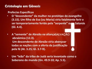 "


    Cristologia em Gênesis
      Profecias Específicas
     • O “descendente” da mulher no protótipo do evangelho
         (3.15). Um filho de Eva (ou Maria) viria fatalmente ferir e
         ser temporariamente ferido pela “serpente” ou Satanás
         (Gl. 4.4).

     •   A “semente” de Abraão na aliança
          abraâmica (12.3).
          Um descendente de Abraão viria abençoar
         todas as nações com a oferta da justificação
         pela fé (At. 3.25; Gl. 3.7-9).

     •   Um “leão” da tribo de Judá seria levantado como o
         Soberano do mundo (Gn. 49.9-10; Ap. 5.5).
 