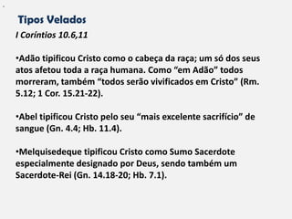 "


    Tipos Velados
    I Coríntios 10.6,11

    •Adão tipificou Cristo como o cabeça da raça; um só dos seus
    atos afetou toda a raça humana. Como “em Adão” todos
    morreram, também “todos serão vivificados em Cristo” (Rm.
    5.12; 1 Cor. 15.21-22).

    •Abel tipificou Cristo pelo seu “mais excelente sacrifício” de
    sangue (Gn. 4.4; Hb. 11.4).

    •Melquisedeque tipificou Cristo como Sumo Sacerdote
    especialmente designado por Deus, sendo também um
    Sacerdote-Rei (Gn. 14.18-20; Hb. 7.1).
 