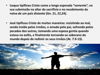 • Isaque tipificou Cristo como a longa esperada “semente”, na
  sua submissão no altar do sacrifício e no recebimento da
  noiva de um país distante (Gn. 21, 22,24).

• José tipificou Cristo de muitas maneiras: resistindo ao mal,
  sendo traído pelos irmãos, e amado pelo pai, sofrendo pelos
  pecados dos outros, tomando uma esposa gentia quando
  estava no exílio, e finalmente tornando-se soberano do
  mundo depois de redimir os seus irmãos (At. 7.9-13).
 