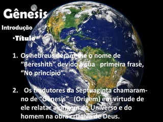 "




    Gênesis
Introdução
     •Título

     1. Os hebreus deram-lhe o nome de
        “Bereshith” devido à sua primeira frase,
        “No princípio”.

     2. Os tradutores da Septuaginta chamaram-
       no de “Gênesis” (Origem) em virtude de
       ele relatar a origem do Universo e do
       homem na obra criativa de Deus.
 