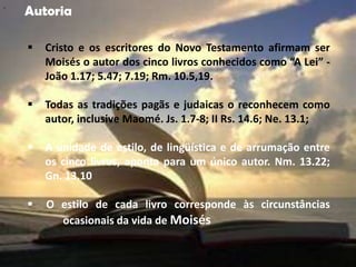 "
    Autoria

       Cristo e os escritores do Novo Testamento afirmam ser
        Moisés o autor dos cinco livros conhecidos como “A Lei” -
        João 1.17; 5.47; 7.19; Rm. 10.5,19.

       Todas as tradições pagãs e judaicas o reconhecem como
        autor, inclusive Maomé. Js. 1.7-8; II Rs. 14.6; Ne. 13.1;

       A unidade de estilo, de lingüística e de arrumação entre
        os cinco livros, aponta para um único autor. Nm. 13.22;
        Gn. 13.10

       O estilo de cada livro corresponde às circunstâncias
          ocasionais da vida de Moisés
 