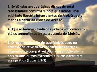 "


    5. Evidências arqueológicas dignas de total
    credibilidade confirmam hoje que houve uma
    atividade literária intensa antes de Moisés, pelo
    menos a partir da época de Abraão.

    6. Quase todas as tradições judaicas reconhecem,
    até os tempos modernos, a autoria de Moisés.

    9. O reconhecimento de que Moisés usou no
    processo seletivo vários documentos antigos
    disponíveis é compatível com a inspiração divina,
    pois muitos outros escritores bíblicos admitiram
    essa prática (Lucas 1.1-3).
 