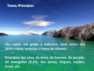 "


     Tema: Princípios




    Seu nome em grego e hebraico, bem como seu
    verso-chave, antecipa o tema de Gênesis.

    Princípios dos céus, da terra, do homem, do pecado,
    do evangelho (3.15), dos povos, línguas, nações,
    Israel, etc.
 