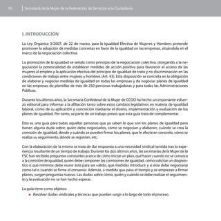 10    Secretaría de la Mujer de la Federación de Servicios a la Ciudadanía




     I. INTRODUCCIÓN

     La Ley Orgánica 3/2007, de 22 de marzo, para la Igualdad Efectiva de Mujeres y Hombres pretende
     promover la adopción de medidas concretas en favor de la igualdad en las empresas, situándola en el
     marco de la negociación colectiva.

     La promoción de la igualdad se señala como principio de la negociación colectiva, otorgando a la ne-
     gociación la potencialidad de establecer medidas de acción positiva para favorecer el acceso de las
     mujeres al empleo y la aplicación efectiva del principio de igualdad de trato y no discriminación en las
     condiciones de trabajo entre mujeres y hombres (Art. 43). Esta disposición se concreta en la obligación
     de elaborar y negociar medidas de igualdad en todas las empresas y de negociar planes de igualdad
     en las empresas de plantillas de más de 250 personas trabajadoras y para todas las Administraciones
     Públicas.

     Durante los últimos años, la Secretaría Confederal de la Mujer de CCOO ha hecho un importante esfuer-
     zo editorial para informar a la afiliación tanto sobre estos cambios legislativos en materia de igualdad
     laboral, como de su aplicación y concreción mediante el diseño, implementación y evaluación de los
     planes de igualdad. Por tanto, se parte de un trabajo previo que esta guía trata de complementar.

     Ésta es una guía para todas aquellas personas que ya saben lo que son los planes de igualdad pero
     tienen alguna duda sobre: quién debe negociarlos, cómo se negocian y elaboran, cuándo se crea la
     comisión de igualdad, dónde y cuándo se pueden firmar los planes, que le afecta en concreto, cómo se
     realiza su seguimiento, dónde se registran, etc.

     Con la elaboración de la misma se trata de dar respuesta a una necesidad sindical sentida tras la expe-
     riencia resultante de un tiempo de trabajo. Durante los dos últimos años, las secretarías de la Mujer de la
     FSC han recibido preguntas constantes acerca de cómo iniciar un plan, qué hacer cuando no se convoca
     a la comisión de igualdad, quién debe componer las comisiones de igualdad, cómo solicitar un diagnós-
     tico o que mínimos debe reunir éste para ser válido, qué medidas introducir y si éste debe negociarse
     como tal o cuando se firme el convenio. Además, a medida que pasa el tiempo y se empiezan a firmar
     planes, surgen preguntas nuevas. Las dudas sobre cómo, quién y cuándo se debe realizar el seguimien-
     to y la evaluación no se han hecho esperar.

     La guía tiene como objetos:
         „„Resolver dudas sindicales y técnicas que puedan surgir a lo largo de todo el proceso.
 