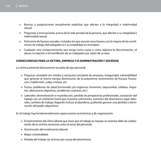 100    ANEXOS




        „„   Bromas o proposiciones sexualmente explícitas que afecten a la integridad e indemnidad
             sexual.
        „„   Preguntas o insinuaciones acerca de la vida privada de la persona, que afecten a su integridad e
             indemnidad sexual.
        „„   Peticiones de favores sexuales, incluidos los que asocien esos favores con la mejora de las condi-
             ciones de trabajo del trabajador/a o su estabilidad en el empleo.
        „„   Cualquier otro comportamiento que tenga como causa o como objetivo la discriminación, el
             abuso, la vejación o la humillación de un trabajador por razón de su sexo.

      CONSECUENCIAS PARA LA VÍCTIMA, EMPRESA Y/O ADMINISTRACIÓN Y SOCIEDAD

      La víctima presenta básicamente secuelas de tipo personal:

          „„Psíquicas:  ansiedad con miedos y sensación constante de amenaza, inseguridad, vulnerabilidad
             que generan al mismo tiempo disminución de la autoestima, sentimientos de fracaso, frustra-
             ción, indefensión, culpa, tristeza, etc.
          „„Físicas:  problemas de salud funcionales y/o orgánicos (insomnio, taquicardias, cefaleas, migra-
             ñas, alteraciones digestivas, problemas cutáneos, etc.)
          „„Laborales:  desmotivación e insatisfacción, pérdida de perspectivas profesionales, asociación del
             trabajo con un ambiente hostil que ocasiona sufrimiento, aumento del absentismo, bajas labo-
             rales, cambios de trabajo, llegando incluso al abandono, pudiendo generar una pérdida o dismi-
             nución del poder adquisitivo.

      En el trabajo hay fundamentalmente repercusiones económicas y de organización:

          „„Enrarecimiento    del clima laboral que hace que el trabajo en equipo se resienta (falta de colabo-
             ración de la víctima, tensiones entre el resto del personal).
          „„Disminución     del rendimiento laboral.
          „„Mayor   siniestralidad.
          „„Pérdida    del trabajo (la víctima) por causa del absentismo.
 