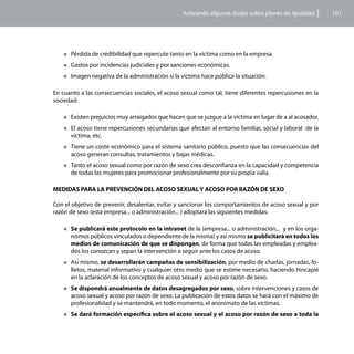 Aclarando algunas dudas sobre planes de igualdad      101




    „„Pérdida   de credibilidad que repercute tanto en la víctima como en la empresa.
    „„Gastos   por incidencias judiciales y por sanciones económicas.
    „„Imagen    negativa de la administración si la víctima hace pública la situación.

En cuanto a las consecuencias sociales, el acoso sexual como tal, tiene diferentes repercusiones en la
sociedad:

    „„Existen prejuicios muy arraigados que hacen que se juzgue a la víctima en lugar de a al acosador.

    „„El acoso tiene repercusiones secundarias que afectan al entorno familiar, social y laboral de la
      víctima, etc.
    „„Tiene un coste económico para el sistema sanitario público, puesto que las consecuencias del
      acoso generan consultas, tratamientos y bajas médicas.
    „„Tanto el acoso sexual como por razón de sexo crea desconfianza en la capacidad y competencia
      de todas las mujeres para promocionar profesionalmente por su propia valía.

MEDIDAS PARA LA PREVENCIÓN DEL ACOSO SEXUAL Y ACOSO POR RAZÓN DE SEXO

Con el objetivo de prevenir, desalentar, evitar y sancionar los comportamientos de acoso sexual y por
razón de sexo (esta empresa... o administración... ) adoptará las siguientes medidas:

    „„Se publicará este protocolo en la intranet de la (empresa... o administración... y en los orga-
      nismos públicos vinculados o dependiente de la misma) y así mismo se publicitará en todos los
      medios de comunicación de que se dispongan, de forma que todas las empleadas y emplea-
      dos los conozcan y sepan la intervención a seguir ante los casos de acoso.
    „„Así mismo, se desarrollarán campañas de sensibilización, por medio de charlas, jornadas, fo-
      lletos, material informativo y cualquier otro medio que se estime necesario, haciendo hincapié
      en la aclaración de los conceptos de acoso sexual y acoso por razón de sexo.
    „„Se dispondrá anualmente de datos desagregados por sexo, sobre intervenciones y casos de
      acoso sexual y acoso por razón de sexo. La publicación de estos datos se hará con el máximo de
      profesionalidad y se mantendrá, en todo momento, el anonimato de las víctimas.
    „„Se    dará formación específica sobre el acoso sexual y el acoso por razón de sexo a toda la
 