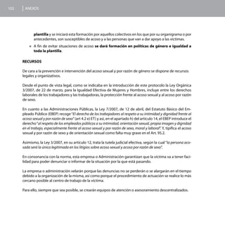 102    ANEXOS




             plantilla y se iniciará esta formación por aquellos colectivos en los que por su organigrama o por
             antecedentes, son susceptibles de acoso y a las personas que van a dar apoyo a las victimas.
          „„A  fin de evitar situaciones de acoso se dará formación en políticas de género e igualdad a
             toda la plantilla.

      RECURSOS

      De cara a la prevención e intervención del acoso sexual y por razón de género se dispone de recursos
      legales y organizativos.

      Desde el punto de vista legal, como se indicaba en la introducción de este protocolo la Ley Orgánica
      3/2007, de 22 de marzo, para la Igualdad Efectiva de Mujeres y Hombres, incluye entre los derechos
      laborales de los trabajadores y las trabajadoras, la protección frente al acoso sexual y al acoso por razón
      de sexo.

      En cuanto a las Administraciones Públicas, la Ley 7/2007, de 12 de abril, del Estatuto Básico del Em-
      pleado Público (EBEP) recoge “El derecho de los trabajadores al respeto a su intimidad y dignidad frente al
      acoso sexual y por razón de sexo” (art 4.2 e) ET) y así, en el apartado h) del artículo 14, el EBEP introduce el
      derecho “al respeto de los empleados públicos a su intimidad, orientación sexual, propia imagen y dignidad
      en el trabajo, especialmente frente al acoso sexual y por razón de sexo, moral y laboral”. Y, tipifica el acoso
      sexual y por razón de sexo y de orientación sexual como falta muy grave en el Art. 95.2.

      Asimismo, la Ley 3/2007, en su artículo 12, trata la tutela judicial efectiva, según la cual “la persona aco-
      sada será la única legitimada en los litigios sobre acoso sexual y acoso por razón de sexo”.

      En consonancia con la norma, esta empresa o Administración garantizan que la víctima va a tener faci-
      lidad para poder denunciar o informar de la situación por la que está pasando.

      La empresa o administración velarán porque las denuncias no se perderán o se alargarán en el tiempo
      debido a la organización de la misma, así como porque el procedimiento de actuación se realice lo más
      cercano posible al centro de trabajo de la víctima.

      Para ello, siempre que sea posible, se crearán equipos de atención o asesoramiento descentralizados.
 