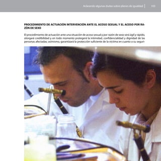 Aclarando algunas dudas sobre planes de igualdad         103




PROCEDIMIENTO DE ACTUACIÓN INTERVENCIÓN ANTE EL ACOSO SEXUAL Y EL ACOSO POR RA-
ZÓN DE SEXO

El procedimiento de actuación ante una situación de acoso sexual y por razón de sexo será ágil y rápido,
otorgará credibilidad y en todo momento protegerá la intimidad, confidencialidad y dignidad de las
personas afectadas; asimismo, garantizará la protección suficiente de la víctima en cuanto a su seguri-
 