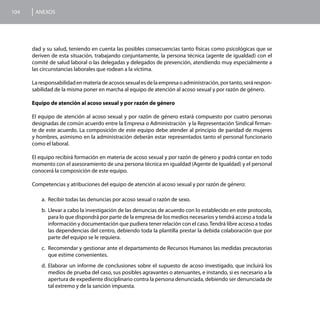 104    ANEXOS




      dad y su salud, teniendo en cuenta las posibles consecuencias tanto físicas como psicológicas que se
      deriven de esta situación, trabajando conjuntamente, la persona técnica (agente de igualdad) con el
      comité de salud laboral o las delegadas y delegados de prevención, atendiendo muy especialmente a
      las circunstancias laborales que rodean a la víctima.

      La responsabilidad en materia de acosos sexual es de la empresa o administración, por tanto, será respon-
      sabilidad de la misma poner en marcha al equipo de atención al acoso sexual y por razón de género.

      Equipo de atención al acoso sexual y por razón de género

      El equipo de atención al acoso sexual y por razón de género estará compuesto por cuatro personas
      designadas de común acuerdo entre la Empresa o Administración y la Representación Sindical firman-
      te de este acuerdo. La composición de este equipo debe atender al principio de paridad de mujeres
      y hombres, asimismo en la administración deberán estar representados tanto el personal funcionario
      como el laboral.

      El equipo recibirá formación en materia de acoso sexual y por razón de género y podrá contar en todo
      momento con el asesoramiento de una persona técnica en igualdad (Agente de Igualdad) y el personal
      conocerá la composición de este equipo.

      Competencias y atribuciones del equipo de atención al acoso sexual y por razón de género:

          a.	 Recibir todas las denuncias por acoso sexual o razón de sexo.
          b.	 Llevar a cabo la investigación de las denuncias de acuerdo con lo establecido en este protocolo,
              para lo que dispondrá por parte de la empresa de los medios necesarios y tendrá acceso a toda la
              información y documentación que pudiera tener relación con el caso. Tendrá libre acceso a todas
              las dependencias del centro, debiendo toda la plantilla prestar la debida colaboración que por
              parte del equipo se le requiera.
          c.	 Recomendar y gestionar ante el departamento de Recursos Humanos las medidas precautorias
              que estime convenientes.
          d.	 Elaborar un informe de conclusiones sobre el supuesto de acoso investigado, que incluirá los
              medios de prueba del caso, sus posibles agravantes o atenuantes, e instando, si es necesario a la
              apertura de expediente disciplinario contra la persona denunciada, debiendo ser denunciada de
              tal extremo y de la sanción impuesta.
 