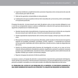 Aclarando algunas dudas sobre planes de igualdad        105




    e.	 Supervisar el efectivo cumplimiento de las sanciones impuestas como consecuencia de casos de
        acoso sexual y por razón de sexo.
    f.	 Velar por las garantías comprendidas en este protocolo.
    g.	 Cualesquiera otra que se pudieran derivar de la naturaleza de sus funciones y de lo contemplado
        en el presente protocolo.

El equipo de atención al acoso sexual y por razón de género, ante un caso concreto, delegará en una
o uno de sus componentes (asesor o asesora confidencial), a elección de la persona denunciante, las
siguientes competencias en materia de acoso:

    „„Atender durante todo el procedimiento a la persona que denuncia ser víctima de una situación
      de acoso sexual o por razón de sexo, e iniciar las actuaciones que sean precisas.
    „„Tendrá     capacidad de representación de la víctima ante el equipo, siempre que ésta así lo deter-
      mine.
    „„Efectuará las entrevistas con las personas
                                              afectadas, podrá recabar la intervención de expertos
      (agentes de igualdad, psicólogos, psicólogas, juristas, médicos,...), mantendrá las reuniones
      con las personas implicadas que estime oportunas y tendrá acceso a todas las dependencias
      del centro.
    „„Asistiráa la víctima durante todo el proceso de investigación, así como, en su caso, en la tra-
      mitación del procedimiento disciplinario posterior. Igualmente, prestará la asistencia necesaria
      posterior que, razonablemente, necesite la víctima, incluida la gestión ante la Administración de
      aquellas medidas que resulten convenientes adoptar.
    „„Reportar    al equipo de atención el informe preliminar.

La asesora o asesor y el equipo de atención o asesoramiento requerirá de la autorización del departa-
mento de Recursos Humanos o de Personal para entrevistarse con personal diferente de la víctima y del
presunto acosador o acosadora, así como para acceder a las diferentes dependencias del centro.

EL PROBLEMA DEL ACOSO ES UN PROBLEMA DE LA EMPRESA. ES RECURSOS HUMANOS EL
QUE DEBE NOMBRAR ESE EQUIPO DE ATENCIÓN Y EL EQUIPO NO REQUIERE AUTORIZACIÓN.
 