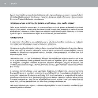 106    ANEXOS




      Cuando el centro abra un expediente disciplinario sobre el presunto acoso, el asesor o asesora y la Comi-
      sión de Igualdad, trasladarán al instructor o instructora designada toda la información y documentación
      del mismo, finalizando la función investigadora.

      PROCEDIMIENTO DE INTERVENCIÓN ANTE EL ACOSO SEXUAL Y POR RAZÓN DE SEXO

      Dadas las peculiaridades que presenta el acoso sexual y por razón de género, se plantea la posibilidad,
      siempre que la persona acosada así lo decida, de iniciar el proceso, bien directamente mediante el trata-
      miento formal, o intentar la vía de la mediación mediante un tratamiento previo informal si así lo decide
      la persona que se considera ha sido objeto de acoso sexual o por razón de sexo.

      Método informal

      El tratamiento informal tiene como objeto buscar la solución del conflicto mediante una mediación
      entre las partes implicadas para buscar una solución satisfactoria.

      Este tratamiento informal se podrá iniciar mediante comunicación verbal al equipo de atención al acoso
      sexual y por razón de género o a alguna las personas que lo componen o comunicándolo a través un
      breve escrito al buzón de correo creado para esta situación y de cuya existencia todo el personal de la
      empresa estará al tanto.

      Esta comunicación – a la que no llamaremos denuncia por entender que la denuncia sería la que se rea-
      liza en el procedimiento formal- puede ser realizada tanto por la persona que se siente acosada, como
      por delegados y delegadas sindicales, de personal, de comité de empresa, de junta de personal o del
      comité de prevención de riesgos laborales, sindicatos e incluso, por una tercera persona de confianza
      de la víctima.

      El equipo de atención al acoso sexual y por razón de género, inmediatamente a tener conocimiento
      de un posible acoso, lo pondrá en conocimiento ante la Dirección de Personal y procederá a elegir a la
      persona del equipo que directamente, a elección de la persona acosada, se ocupará de dirigir todo el
      procedimiento, pudiendo tener reuniones con el presunto agresor o agresora, reclamar la intervención
      de una persona experta..., todo ello con la finalidad de conseguir la situación de interrupción de acoso
      sexual o por razón de sexo y alcanzar una solución aceptada por ambas partes.

      Todo el procedimiento será urgente y confidencial, protegiendo en todo momento la intimidad y digni-
      dad de las personas afectadas.
 
