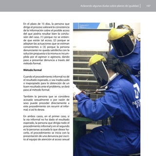 Aclarando algunas dudas sobre planes de igualdad   107




En el plazo de 15 días, la persona que
dirige el proceso valorará la consistencia
de la información sobre el posible acoso
del que podría resultar bien la conclu-
sión del caso, (1) porque no se entien-
de que existe tal acoso, (2) porque se
adoptan las actuaciones que se estiman
convenientes o (3) porque la persona
denunciante no queda satisfecha con la
solución propuesta o la misma es incum-
plida por el agresor o agresora, dando
paso a presentar denuncia a través del
método formal.

Método formal

Cuando el procedimiento informal no dé
el resultado esperado, o sea inadecuado
o inapropiado para la obtención de un
buen resultado ante el problema, se dará
paso al método formal.

También la persona que se considera
acosada sexualmente o por razón de
sexo puede proceder directamente a
este procedimiento sin recurrir al infor-
mal, si así lo desea.

En ambos casos, en el primer caso, si
la vía informal no ha dado el resultado
esperado, la persona que dirigía todo el
procedimiento informal y en el segundo
es la personas acosada la que desea ha-
cerlo, el procedimiento se inicia con la
presentación de una denuncia por escri-
to al equipo de atención al acoso sexual
 