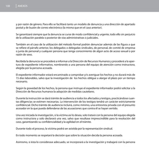 108    ANEXOS




      y por razón de género. Para ello se facilitará tanto un modelo de denuncia y una dirección de apartado
      postal y de buzón de correo electrónico (la misma que en el caso anterior).

      Se garantizará siempre que la denuncia se curse de modo confidencial y urgente, todo ello sin perjuicio
      de la utilización paralela o posterior de vías administrativas o judiciales.

      También en el caso de la utilización del método formal podrán denunciar además de las figura a que
      se refiere el párrafo anterior, los delegados o delegadas sindicales, de personal, de comité de empresa
      o junta de personal y cualquier persona que tenga conocimiento de algún acto de acoso sexual o por
      razón de sexo.

      Recibida la denuncia se procederá a informar a la Dirección de Recursos Humanos y procederá a la aper-
      tura de expediente informativo, nombrando a una persona del equipo de atención como instructora,
      elegida por la persona acosada.

      El expediente informador estará encaminado a comprobar y/o averiguar los hechos y no durará más de
      15 días laborables, salvo que la investigación de los hechos obligue a alargar el plazo por un tiempo
      necesario.

      Según la gravedad de los hechos, la persona que instruye el expediente informador podrá solicitar a la
      Dirección de Recursos humanos la adopción de medidas cautelares.

      Durante la instrucción se dará trámite de audiencia a todos los afectados y testigos, practicándose cuan-
      tas diligencias se estimen necesarias. La intervención de los testigos tendrá un carácter estrictamente
      confidencial. Dicho trámite de audiencia incluirá, como mínimo, una entrevista privada con el presunto
      acosador en la que pueda defenderse de las acusaciones que contra él se hayan vertido.

      Una vez iniciada la investigación, si la víctima así lo desea, solo tratará con la persona del equipo elegida
      como instructora y solo declarará una vez, salvo que resultase imprescindible para la resolución del
      caso, garantizando su confidencialidad y la agilidad en el trámite.

      Durante todo el proceso, la víctima podrá ser asistida por la representación sindical.

      En todo momento se respetará la decisión que sobre la situación decida la persona acosada.

      Asimismo, si ésta lo considerase adecuado, se incorporará a la investigación y trabajará con la persona
 