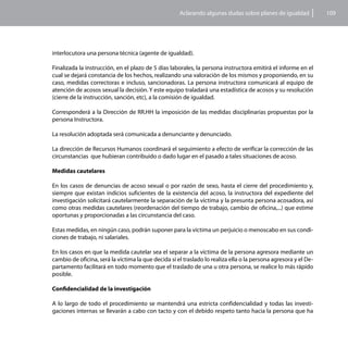 Aclarando algunas dudas sobre planes de igualdad            109




interlocutora una persona técnica (agente de igualdad).

Finalizada la instrucción, en el plazo de 5 días laborales, la persona instructora emitirá el informe en el
cual se dejará constancia de los hechos, realizando una valoración de los mismos y proponiendo, en su
caso, medidas correctoras e incluso, sancionadoras. La persona instructora comunicará al equipo de
atención de acosos sexual la decisión. Y este equipo traladará una estadística de acosos y su resolución
(cierre de la instrucción, sanción, etc), a la comisión de igualdad.

Corresponderá a la Dirección de RR.HH la imposición de las medidas disciplinarias propuestas por la
persona Instructora.

La resolución adoptada será comunicada a denunciante y denunciado.

La dirección de Recursos Humanos coordinará el seguimiento a efecto de verificar la corrección de las
circunstancias que hubieran contribuido o dado lugar en el pasado a tales situaciones de acoso.

Medidas cautelares

En los casos de denuncias de acoso sexual o por razón de sexo, hasta el cierre del procedimiento y,
siempre que existan indicios suficientes de la existencia del acoso, la instructora del expediente del
investigación solicitará cautelarmente la separación de la víctima y la presunta persona acosadora, así
como otras medidas cautelares (reordenación del tiempo de trabajo, cambio de oficina,...) que estime
oportunas y proporcionadas a las circunstancia del caso.

Estas medidas, en ningún caso, podrán suponer para la víctima un perjuicio o menoscabo en sus condi-
ciones de trabajo, ni salariales.

En los casos en que la medida cautelar sea el separar a la víctima de la persona agresora mediante un
cambio de oficina, será la víctima la que decida si el traslado lo realiza ella o la persona agresora y el De-
partamento facilitará en todo momento que el traslado de una u otra persona, se realice lo más rápido
posible.

Confidencialidad de la investigación

A lo largo de todo el procedimiento se mantendrá una estricta confidencialidad y todas las investi-
gaciones internas se llevarán a cabo con tacto y con el debido respeto tanto hacia la persona que ha
 