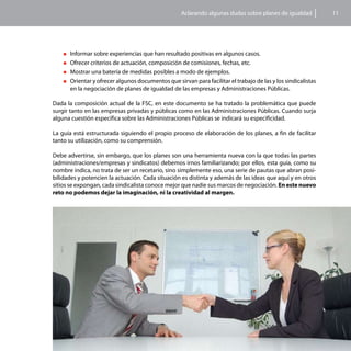 Aclarando algunas dudas sobre planes de igualdad          11




    „„Informar sobre experiencias que han resultado positivas en algunos casos.
    „„Ofrecer criterios de actuación, composición de comisiones, fechas, etc.

    „„Mostrar una batería de medidas posibles a modo de ejemplos.

    „„Orientar y ofrecer algunos documentos que sirvan para facilitar el trabajo de las y los sindicalistas
      en la negociación de planes de igualdad de las empresas y Administraciones Públicas.

Dada la composición actual de la FSC, en este documento se ha tratado la problemática que puede
surgir tanto en las empresas privadas y públicas como en las Administraciones Públicas. Cuando surja
alguna cuestión específica sobre las Administraciones Públicas se indicará su especificidad.

La guía está estructurada siguiendo el propio proceso de elaboración de los planes, a fin de facilitar
tanto su utilización, como su comprensión.

Debe advertirse, sin embargo, que los planes son una herramienta nueva con la que todas las partes
(administraciones/empresas y sindicatos) debemos irnos familiarizando; por ellos, esta guía, como su
nombre indica, no trata de ser un recetario, sino simplemente eso, una serie de pautas que abran posi-
bilidades y potencien la actuación. Cada situación es distinta y además de las ideas que aquí y en otros
sitios se expongan, cada sindicalista conoce mejor que nadie sus marcos de negociación. En este nuevo
reto no podemos dejar la imaginación, ni la creatividad al margen.
 