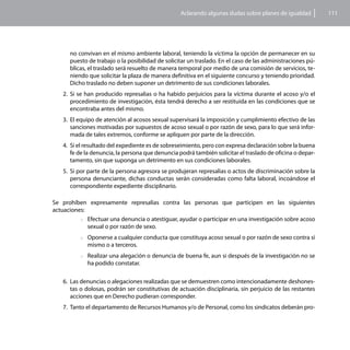 Aclarando algunas dudas sobre planes de igualdad          111




      no convivan en el mismo ambiente laboral, teniendo la víctima la opción de permanecer en su
      puesto de trabajo o la posibilidad de solicitar un traslado. En el caso de las administraciones pú-
      blicas, el traslado será resuelto de manera temporal por medio de una comisión de servicios, te-
      niendo que solicitar la plaza de manera definitiva en el siguiente concurso y teniendo prioridad.
      Dicho traslado no deben suponer un detrimento de sus condiciones laborales.
    2.	 Si se han producido represalias o ha habido perjuicios para la víctima durante el acoso y/o el
        procedimiento de investigación, ésta tendrá derecho a ser restituida en las condiciones que se
        encontraba antes del mismo.
    3.	 El equipo de atención al acosos sexual supervisará la imposición y cumplimiento efectivo de las
        sanciones motivadas por supuestos de acoso sexual o por razón de sexo, para lo que será infor-
        mada de tales extremos, conforme se apliquen por parte de la dirección.
    4.	 Si el resultado del expediente es de sobreseimiento, pero con expresa declaración sobre la buena
        fe de la denuncia, la persona que denuncia podrá también solicitar el traslado de oficina o depar-
        tamento, sin que suponga un detrimento en sus condiciones laborales.
    5.	 Si por parte de la persona agresora se produjeran represalias o actos de discriminación sobre la
        persona denunciante, dichas conductas serán consideradas como falta laboral, incoándose el
        correspondiente expediente disciplinario.

Se prohíben expresamente represalias contra las personas que participen en las siguientes
actuaciones:
          >>Efectuar una denuncia o atestiguar, ayudar o participar en una investigación sobre acoso
             sexual o por razón de sexo.
           >>Oponerse a cualquier conducta que constituya acoso sexual o por razón de sexo contra sí
             mismo o a terceros.
           >>Realizaruna alegación o denuncia de buena fe, aun si después de la investigación no se
             ha podido constatar.

   6.	 Las denuncias o alegaciones realizadas que se demuestren como intencionadamente deshones-
       tas o dolosas, podrán ser constitutivas de actuación disciplinaria, sin perjuicio de las restantes
       acciones que en Derecho pudieran corresponder.
   7.	 Tanto el departamento de Recursos Humanos y/o de Personal, como los sindicatos deberán pro-
 