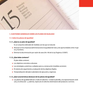 14    Cuestiones generales sobre los planes de igualdad




     1. CUESTIONES GENERALES SOBRE LOS PLANES DE IGUALDAD

     1.1. Sobre los planes de igualdad

     1.1.1. ¿Qué es un plan de igualdad?
           Es un conjunto ordenado de medidas con las que se trata de:
        „„Alcanzar  en las empresas/administraciones la igualdad de trato y de oportunidades entre muje-
           res y hombres.
        „„Eliminar   la discriminación por razón de sexo (Art. 46 de la Ley Orgánica 3/2007).

     1.1.2. ¿Qué debe contener?
           El plan debe contener:
        „„Los   objetivos concretos a alcanzar.
        „„Las   estrategias y prácticas a adoptar para su consecución (medidas-acciones).
        „„El   sistema de seguimiento y evaluación de los objetivos fijados.
        „„Temporalización    del plan (calendario de ejecución y vigencia).

     1.1.3. ¿Qué características destacan de los planes de igualdad?
        „„Los   planes de igualdad afectan a todo el colectivo –a toda la plantilla, a la representación sindi-
           cal y a la dirección - y, además, repercute al colectivo destinatario del producto o servicio.
 