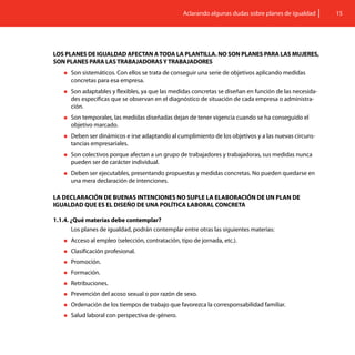 Aclarando algunas dudas sobre planes de igualdad    15




LOS PLANES DE IGUALDAD AFECTAN A TODA LA PLANTILLA. NO SON PLANES PARA LAS MUJERES,
SON PLANES PARA LAS TRABAJADORAS Y TRABAJADORES
    „„Son sistemáticos. Con ellos se trata de conseguir una serie de objetivos aplicando medidas
      concretas para esa empresa.
    „„Son adaptables y flexibles, ya que las medidas concretas se diseñan en función de las necesida-
      des específicas que se observan en el diagnóstico de situación de cada empresa o administra-
      ción.
    „„Son temporales, las medidas diseñadas dejan de tener vigencia cuando se ha conseguido el
      objetivo marcado.
    „„Deben  ser dinámicos e irse adaptando al cumplimiento de los objetivos y a las nuevas circuns-
      tancias empresariales.
    „„Soncolectivos porque afectan a un grupo de trabajadores y trabajadoras, sus medidas nunca
      pueden ser de carácter individual.
    „„Deben ser ejecutables, presentando propuestas y medidas concretas. No pueden quedarse en
      una mera declaración de intenciones.

LA DECLARACIÓN DE BUENAS INTENCIONES NO SUPLE LA ELABORACIÓN DE UN PLAN DE
IGUALDAD QUE ES EL DISEÑO DE UNA POLÍTICA LABORAL CONCRETA

1.1.4. ¿Qué materias debe contemplar?
       Los planes de igualdad, podrán contemplar entre otras las siguientes materias:
    „„Acceso   al empleo (selección, contratación, tipo de jornada, etc.).
    „„Clasificación   profesional.
    „„Promoción.

    „„Formación.

    „„Retribuciones.

    „„Prevención   del acoso sexual o por razón de sexo.
    „„Ordenación    de los tiempos de trabajo que favorezca la corresponsabilidad familiar.
    „„Salud   laboral con perspectiva de género.
 