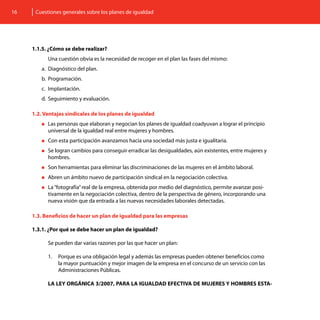 16    Cuestiones generales sobre los planes de igualdad




     1.1.5. ¿Cómo se debe realizar?
           Una cuestión obvia es la necesidad de recoger en el plan las fases del mismo:
        a.	 Diagnóstico del plan.
        b.	 Programación.
        c.	 Implantación.
        d.	 Seguimiento y evaluación.

     1.2. Ventajas sindicales de los planes de igualdad
        „„Las personas que elaboran y negocian los planes de igualdad coadyuvan a lograr el principio
           universal de la igualdad real entre mujeres y hombres.
        „„Con   esta participación avanzamos hacia una sociedad más justa e igualitaria.
        „„Se logran cambios para conseguir erradicar las desigualdades, aún existentes, entre mujeres y
           hombres.
        „„Son   herramientas para eliminar las discriminaciones de las mujeres en el ámbito laboral.
        „„Abren   un ámbito nuevo de participación sindical en la negociación colectiva.
        „„La “fotografía” real
                             de la empresa, obtenida por medio del diagnóstico, permite avanzar posi-
           tivamente en la negociación colectiva, dentro de la perspectiva de género, incorporando una
           nueva visión que da entrada a las nuevas necesidades laborales detectadas.

     1.3. Beneficios de hacer un plan de igualdad para las empresas

     1.3.1. ¿Por qué se debe hacer un plan de igualdad?

           Se pueden dar varias razones por las que hacer un plan:

           1.	 Porque es una obligación legal y además las empresas pueden obtener beneficios como
               la mayor puntuación y mejor imagen de la empresa en el concurso de un servicio con las
               Administraciones Públicas.

           LA LEY ORGÁNICA 3/2007, PARA LA IGUALDAD EFECTIVA DE MUJERES Y HOMBRES ESTA-
 