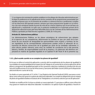 18    Cuestiones generales sobre los planes de igualdad




        2. Los órganos de contratación podrán establecer en los pliegos de cláusulas administrativas par-
        ticulares la preferencia en la adjudicación de los contratos de las proposiciones presentadas por
        aquellas empresas que, en el momento de acreditar su solvencia técnica o profesional, cumplan
        con las directrices del apartado anterior, siempre que estas proposiciones igualen en sus térmi-
        nos a las más ventajosas desde el punto de vista de los criterios objetivos que sirvan de base a la
        adjudicación y respetando, en todo caso, la prelación establecida en el apartado primero de la
        disposición adicional octava del Texto Refundido de la Ley de Contratos de las Administraciones
        Públicas, aprobado por Real Decreto Legislativo 2/2000, de 16 de junio.
        Artículo 35. Subvenciones públicas
        Las Administraciones Públicas, en los planes estratégicos de subvenciones que adopten
        en el ejercicio de sus competencias, determinarán los ámbitos en que, por razón de la exis-
        tencia de una situación de desigualdad de oportunidades entre mujeres y hombres, las ba-
        ses reguladoras de las correspondientes subvenciones puedan incluir la valoración de ac-
        tuaciones de efectiva consecución de la igualdad por parte de las entidades solicitantes. A
        estos efectos podrán valorarse, entre otras, las medidas de conciliación de la vida personal,
        laboral y familiar, de responsabilidad social de la empresa, o la obtención del distintivo em-
        presarial en materia de igualdad regulado en el Capítulo IV del Título IV de la presente Ley.



     1.3.3. ¿Qué sucede cuando no se cumplen los planes de igualdad?

     En lo que se refiere al control de aplicación y sanción del incumplimiento de los planes de igualdad, la
     Ley establece la responsabilidad de la Inspección de Trabajo en el control de la correcta aplicación de los
     planes y programas de igualdad pactados en los convenios colectivos mediante la introducción de una
     serie de modificaciones en la Ley de Infracciones y Sanciones del Orden Social (LISOS) por la disposición
     adicional décimo cuarta de la Ley.

     Se añade un nuevo apartado, el 13, al Art. 7, Ley Orgánica de Libertad Sindical (LISOS), que pasa a consi-
     derar como infracción grave en materia de relaciones laborales “no cumplir las obligaciones que en materia
     de planes de igualdad establece el Estatuto de los Trabajadores o el convenio colectivo que sea de aplicación”.

     También se modifica el Art. 8 al que se añade un nuevo apartado 17, que pasa a calificar como infracción
     muy grave en materia de relaciones laborales “no elaborar o no aplicar el plan de igualdad, o hacerlo in-
 