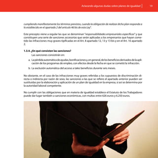 Aclarando algunas dudas sobre planes de igualdad            19




cumpliendo manifiestamente los términos previstos, cuando la obligación de realizar dicho plan responda a
lo establecido en el apartado 2 del artículo 46 bis de esta Ley”.

Este precepto viene a regular las que se denominan “responsabilidades empresariales específicas” y que
constituyen una serie de sanciones accesorias que serán aplicadas a los empresarios que hayan come-
tido las infracciones muy graves tipificadas en el Art. 8 apartado 12, 13 y 13 bis y en el Art. 16 apartado
2.

1.3.4. ¿En qué consisten las sanciones?
       Las sanciones consistirán en:
    a.	 La pérdida automática de ayudas, bonificaciones y, en general, de los beneficios derivados de la apli-
        cación de los programas de empleo, con efectos desde la fecha en que se cometió la infracción.
    b.	 La exclusión automática del acceso a tales beneficios durante seis meses.

No obstante, en el caso de las infracciones muy graves referidas a los supuestos de discriminación di-
recta o indirecta por razón de sexo, las sanciones a las que se refiere el apartado anterior pueden ser
sustituidas por la elaboración y aplicación de un plan de igualdad en la empresa, si así se determina por
la autoridad laboral competente.
	
No cumplir con las obligaciones que en materia de igualdad establece el Estatuto de los Trabajadores
puede dar lugar también a sanciones económicas, con multas entre 626 euros y 6.250 euros.
 