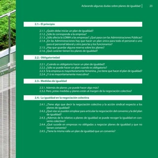 Aclarando algunas dudas sobre planes de igualdad         23




2.1.- El principio

    2.1.1. ¿Quién debe iniciar un plan de igualdad?
    2.1.2. ¿Sólo le corresponde a la empresa?
    2.1.3. ¿Sólo afecta la LOIMH a las empresas? ¿Qué pasa con las Administraciones Públicas?
    2.1.4. ¿En las Administraciones hay que hacer un plan único para todo el personal o uno
           para el personal laboral y otro para las y los funcionarios?
    2.1.5. ¿Hay que guardar alguna reserva sobre los planes?
    2.1.6. ¿Qué carácter tienen los planes de igualdad?

2.2.- Obligatoriedad

    2.2.1. ¿Cuándo es obligatorio hacer un plan de igualdad?
    2.2.2. ¿Sólo se puede hacer un plan cuando es obligatorio?
    2.2.3. Si la empresa es mayoritariamente femenina, ¿no tiene que hacer el plan de igualdad?
    2.2.4. ¿Y si es mayoritariamente masculina?

2.3.- Medidas de igualdad

    2.3.1. Además de planes ¿se puede hacer algo más?
    2.3.2. Pero ¿estas medidas y planes están al margen de la negociación colectiva?

2.4.- La igualdad en la negociación colectiva

    2.4.1. ¿Tiene algo que decir la negociación colectiva y la acción sindical respecto a los
            planes de igualdad?
    2.4.2. ¿Qué vías se pueden emplear para articular la negociación del convenio y la del plan
            de igualdad?
    2.4.3. ¿Además de lo relativo a planes de igualdad se puede recoger la igualdad en con-
            venio colectivo?
    2.4.4. ¿Qué sucede en empresas no obligadas a negociar planes de igualdad y que no
            tienen convenio?
    2.4.5. ¿Tiene la misma valía un plan de igualdad que un convenio?
 