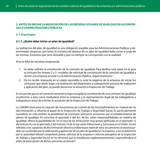 24    Antes de iniciar la negociación de las medidas o planes de igualdad en las empresas y/o administraciones públicas




     2. ANTES DE INICIAR LA NEGOCIACIÓN DE LAS MEDIDAS O PLANES DE IGUALDAD EN LAS EMPRE-
     SAS O ADMNISTRACIONES PÚBLICAS

     2.1. El principio

     2.1.1. ¿Quién debe iniciar un plan de igualdad?

     La realización del plan de igualdad es una obligación exigible para las Administraciones Públicas y de-
     terminadas empresas, por tanto, la iniciativa de dotarse de un plan de igualdad debe correr a cargo de
     las mismas. Escenario que sería deseable y que no siempre se corresponde con la realidad.

     Ante la falta de iniciativa empresarial:

       1.	 Se debe solicitar la constitución de la comisión de igualdad. Para facilitar esta tarea, en la guía
           se incluyen los Anexos 2 y 3 –modelos de solicitud de constitución de la comisión de igualdad a
           remitir a la empresa privada o a la Administración Pública, respectivamente–.
       2.	 De no recibir respuesta en un plazo razonable o, ante la negativa de la empresa de iniciar los
           contactos que darán lugar a la realización del diagnóstico y subsiguiente proceso de realización
           y aplicación del plan, se puede denunciar la situación a Inspección de Trabajo.

     En el caso de que en el convenio sectorial se haya recogido la constitución de una comisión de igualdad,
     acudiremos a ésta como mediadora entre la empresa y la representación legal de las trabajadoras y
     trabajadores antes de solicitar la actuación de la Inspección de Trabajo.

     La LOIEMH menciona la creación de mecanismos de control de los incumplimientos en materia de no
     discriminación, y refuerza el papel de la Inspección de Trabajo y Seguridad Social. Es particularmente
     novedosa, en este ámbito, la posibilidad de conmutar sanciones accesorias por el establecimiento de
     planes de igualdad. En concreto, el apartado 2 del Art. 46 bis, sobre responsabilidades en materia de
     igualdad, ofrece la posibilidad de “en el caso de las infracciones muy graves tipificadas en el apartado 12
     del artículo 8 y en el apartado 2 del artículo 16 de la Ley sobre Infracciones y Sanciones en el Orden Social,
     referidas a los supuestos de discriminación directa o indirecta por razón de sexo, las sanciones accesorias po-
     drán ser sustituidas por la elaboración y aplicación de un plan de igualdad en la empresa, si así se determina
     por la autoridad laboral competente previa solicitud de la empresa e informe preceptivo de la Inspección
     de Trabajo y Seguridad Social, en los términos que se establezcan reglamentariamente, suspendiéndose el
     plazo de prescripción de dichas sanciones accesorias”.
 