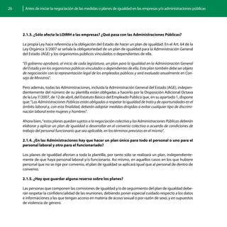 26    Antes de iniciar la negociación de las medidas o planes de igualdad en las empresas y/o administraciones públicas




     2.1.3. ¿Sólo afecta la LOIMH a las empresas? ¿Qué pasa con las Administraciones Públicas?

     La propia Ley hace referencia a la obligación del Estado de hacer un plan de igualdad. En el Art. 64 de la
     Ley Orgánica 3/2007 se señala la obligatoriedad de un plan de igualdad para la Administración General
     del Estado (AGE) y los organismos públicos vinculados o dependientes de ella.

     “El gobierno aprobará, al inicio de cada legislatura, un plan para la igualdad en la Administración General
     del Estado y en los organismos públicos vinculados o dependientes de ella. Este plan también debe ser objeto
     de negociación con la representación legal de los empleados públicos y será evaluado anualmente en Con-
     sejo de Ministros”.

     Pero además, todas las Administraciones, incluida la Administración General del Estado (AGE), indepen-
     dientemente del número de su plantilla están obligadas a hacerlo por la Disposición Adicional Octava
     de la Ley 7/2007, de 12 de abril, del Estatuto Básico del Empleado Público que, en su apartado 1, dispone
     que: “Las Administraciones Públicas están obligadas a respetar la igualdad de trato y de oportunidades en el
     ámbito laboral y, con esta finalidad, deberán adoptar medidas dirigidas a evitar cualquier tipo de discrimi-
     nación laboral entre mujeres y hombres”.

     Ahora bien, “estos planes quedan sujetos a la negociación colectiva y las Administraciones Públicas deberán
     elaborar y aplicar un plan de igualdad a desarrollar en el convenio colectivo o acuerdo de condiciones de
     trabajo del personal funcionario que sea aplicable, en los términos previstos en el mismo”.

     2.1.4. ¿En las Administraciones hay que hacer un plan único para todo el personal o uno para el
     personal laboral y otro para el funcionariado?

     Los planes de igualdad afectan a toda la plantilla, por tanto sólo se realizará un plan, independiente-
     mente de que haya personal laboral y/o funcionario. Así mismo, en aquellos casos en los que hubiere
     personal que no se rige por convenio, el plan de igualdad se aplicará igual que al personal de dentro de
     convenio.

     2.1.5. ¿Hay que guardar alguna reserva sobre los planes?

     Las personas que componen las comisiones de igualdad y/o de seguimiento del plan de igualdad debe-
     rán respetar la confidencialidad de las reuniones, debiendo poner especial cuidado respecto a los datos
     e informaciones a las que tengan acceso en materia de acoso sexual o por razón de sexo, y en supuestos
     de violencia de género.
 