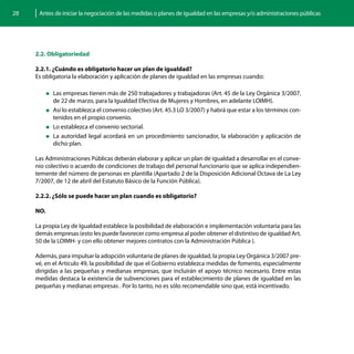 28    Antes de iniciar la negociación de las medidas o planes de igualdad en las empresas y/o administraciones públicas




     2.2. Obligatoriedad

     2.2.1. ¿Cuándo es obligatorio hacer un plan de igualdad?
     Es obligatoria la elaboración y aplicación de planes de igualdad en las empresas cuando:

           „„Las  empresas tienen más de 250 trabajadores y trabajadoras (Art. 45 de la Ley Orgánica 3/2007,
             de 22 de marzo, para la Igualdad Efectiva de Mujeres y Hombres, en adelante LOIMH).
           „„Así lo establezca el convenio colectivo (Art. 45.3 LO 3/2007) y habrá que estar a los términos con-
             tenidos en el propio convenio.
           „„Lo establezca el convenio sectorial.

           „„La autoridad legal acordará en un procedimiento sancionador, la elaboración y aplicación de
             dicho plan.

     Las Administraciones Públicas deberán elaborar y aplicar un plan de igualdad a desarrollar en el conve-
     nio colectivo o acuerdo de condiciones de trabajo del personal funcionario que se aplica independien-
     temente del número de personas en plantilla (Apartado 2 de la Disposición Adicional Octava de La Ley
     7/2007, de 12 de abril del Estatuto Básico de la Función Pública).

     2.2.2. ¿Sólo se puede hacer un plan cuando es obligatorio?

     NO.

     La propia Ley de Igualdad establece la posibilidad de elaboración e implementación voluntaria para las
     demás empresas (esto les puede favorecer como empresa al poder obtener el distintivo de igualdad Art.
     50 de la LOIMH- y con ello obtener mejores contratos con la Administración Pública ).

     Además, para impulsar la adopción voluntaria de planes de igualdad, la propia Ley Orgánica 3/2007 pre-
     vé, en el Artículo 49, la posibilidad de que el Gobierno establezca medidas de fomento, especialmente
     dirigidas a las pequeñas y medianas empresas, que incluirán el apoyo técnico necesario. Entre estas
     medidas destaca la existencia de subvenciones para el establecimiento de planes de igualdad en las
     pequeñas y medianas empresas . Por lo tanto, no es sólo recomendable sino que, está incentivado.
 