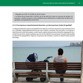Aclarando algunas dudas sobre planes de igualdad        29




   1. Regulado por el RD 1615/2009, de 26 de octubre.
   2. La última fue la Orden IGD/1210/2010, de 29 de abril, por la que se convocan las ayudas a la
   pequeña y mediana empresa y otras entidades para la elaboración e implantación de planes de
   igualdad, correspondientes al año 2010.


2.2.3. Si la empresa es mayoritariamente femenina, ¿no tiene que hacer el plan de igualdad?

La obligatoriedad de los planes de igualdad viene dada por el número de personas que la empresa tiene
en su plantilla, independientemente de que sean mujeres u hombres. Por otra parte, si la empresa o
Administración están feminizadas, es decir que la mayoría del personal es femenino (segregación hori-
zontal) hay que hacer el plan igualad ya que uno de los objetivos que persiguen los planes de igualdad
es eliminar los desequilibrios respecto a la presencia de hombres y mujeres en determinados puestos
de trabajo.
 