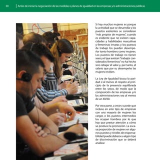 30   Antes de iniciar la negociación de las medidas o planes de igualdad en las empresas y/o administraciones públicas




                                                                          Si hay muchas mujeres es porque
                                                                          la actividad que se desarrolla y los
                                                                          puestos existentes se consideran
                                                                          “más propios de mujeres”, cuando
                                                                          es evidente que no existen capa-
                                                                          cidades y habilidades masculinas
                                                                          y femeninas innatas y los puestos
                                                                          de trabajo los pueden desempe-
                                                                          ñar tanto hombres como mujeres.
                                                                          Los puestos de trabajo no tienen
                                                                          sexo y el que existan “trabajos con-
                                                                          siderados femeninos” no ha hecho
                                                                          sino rebajar el valor y, por tanto, el
                                                                          salario que por su desempeño las
                                                                          mujeres reciben.

                                                                          La Ley de Igualdad busca la pari-
                                                                          dad o al menos el respeto al prin-
                                                                          cipio de la presencia equilibrada
                                                                          entre los sexos, de modo que la
                                                                          composición de las empresas y/o
                                                                          las administraciones sea al menos
                                                                          de un 40/60.

                                                                          Por otra parte, a veces sucede que
                                                                          incluso en este tipo de empresas
                                                                          con una mayoría de mujeres los
                                                                          cargos o los puestos intermedios
                                                                          los ocupan hombres por lo que
                                                                          hay que prestar atención a cómo
                                                                          se produce la promoción. La esca-
                                                                          sa proporción de mujeres en algu-
                                                                          nos puestos y niveles de responsa-
                                                                          bilidad puede deberse a algún tipo
                                                                          de discriminación que se deberá
                                                                          analizar.
 