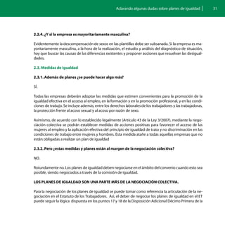 Aclarando algunas dudas sobre planes de igualdad          31




2.2.4. ¿Y si la empresa es mayoritariamente masculina?

Evidentemente la descompensación de sexos en las plantillas debe ser subsanada. Si la empresa es ma-
yoritariamente masculina, a la hora de la realización, el estudio y análisis del diagnóstico de situación,
hay que buscar las causas de las diferencias existentes y proponer acciones que resuelvan las desigual-
dades.

2.3. Medidas de igualdad

2.3.1. Además de planes ¿se puede hacer algo más?

SÍ.

Todas las empresas deberán adoptar las medidas que estimen convenientes para la promoción de la
igualdad efectiva en el acceso al empleo, en la formación y en la promoción profesional, y en las condi-
ciones de trabajo. Se incluye además, entre los derechos laborales de los trabajadores y las trabajadoras,
la protección frente al acoso sexual y al acoso por razón de sexo.

Asimismo, de acuerdo con lo establecido legalmente (Artículo 43 de la Ley 3/2007), mediante la nego-
ciación colectiva se podrán establecer medidas de acciones positivas para favorecer el acceso de las
mujeres al empleo y la aplicación efectiva del principio de igualdad de trato y no discriminación en las
condiciones de trabajo entre mujeres y hombres. Esta medida atañe a todas aquellas empresas que no
están obligadas a realizar un plan de igualdad

2.3.2. Pero ¿estas medidas y planes están al margen de la negociación colectiva?

NO.

Rotundamente no. Los planes de igualdad deben negociarse en el ámbito del convenio cuando esto sea
posible, siendo negociados a través de la comisión de igualdad.

LOS PLANES DE IGUALDAD SON UNA PARTE MÁS DE LA NEGOCIACIÓN COLECTIVA.

Para la negociación de los planes de igualdad se puede tomar como referencia la articulación de la ne-
gociación en el Estatuto de los Trabajadores. Así, el deber de negociar los planes de igualdad en el ET
puede seguir la lógica dispuesta en los puntos 17 y 18 de la Disposición Adicional Décimo Primera de la
 