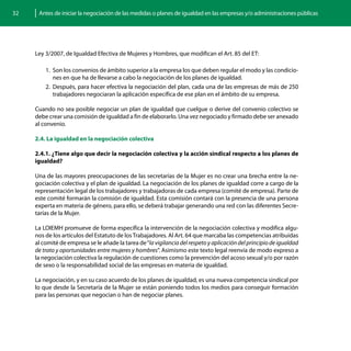 32    Antes de iniciar la negociación de las medidas o planes de igualdad en las empresas y/o administraciones públicas




     Ley 3/2007, de Igualdad Efectiva de Mujeres y Hombres, que modifican el Art. 85 del ET:

         1.	 Son los convenios de ámbito superior a la empresa los que deben regular el modo y las condicio-
             nes en que ha de llevarse a cabo la negociación de los planes de igualdad.
         2.	 Después, para hacer efectiva la negociación del plan, cada una de las empresas de más de 250
             trabajadores negociaran la aplicación específica de ese plan en el ámbito de su empresa.

     Cuando no sea posible negociar un plan de igualdad que cuelgue o derive del convenio colectivo se
     debe crear una comisión de igualdad a fin de elaborarlo. Una vez negociado y firmado debe ser anexado
     al convenio.

     2.4. La igualdad en la negociación colectiva

     2.4.1. ¿Tiene algo que decir la negociación colectiva y la acción sindical respecto a los planes de
     igualdad?

     Una de las mayores preocupaciones de las secretarías de la Mujer es no crear una brecha entre la ne-
     gociación colectiva y el plan de igualdad. La negociación de los planes de igualdad corre a cargo de la
     representación legal de los trabajadores y trabajadoras de cada empresa (comité de empresa). Parte de
     este comité formarán la comisión de igualdad. Esta comisión contará con la presencia de una persona
     experta en materia de género, para ello, se deberá trabajar generando una red con las diferentes Secre-
     tarías de la Mujer.

     La LOIEMH promueve de forma específica la intervención de la negociación colectiva y modifica algu-
     nos de los artículos del Estatuto de los Trabajadores. Al Art. 64 que marcaba las competencias atribuidas
     al comité de empresa se le añade la tarea de “la vigilancia del respeto y aplicación del principio de igualdad
     de trato y oportunidades entre mujeres y hombres”. Asimismo este texto legal reenvía de modo expreso a
     la negociación colectiva la regulación de cuestiones como la prevención del acoso sexual y/o por razón
     de sexo o la responsabilidad social de las empresas en materia de igualdad.

     La negociación, y en su caso acuerdo de los planes de igualdad, es una nueva competencia sindical por
     lo que desde la Secretaría de la Mujer se están poniendo todos los medios para conseguir formación
     para las personas que negocian o han de negociar planes.
 