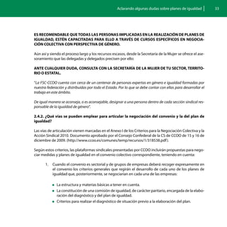 Aclarando algunas dudas sobre planes de igualdad           33




ES RECOMENDABLE QUE TODAS LAS PERSONAS IMPLICADAS EN LA REALIZACIÓN DE PLANES DE
IGUALDAD, ESTÉN CAPACITADAS PARA ELLO A TRAVÉS DE CURSOS ESPECÍFICOS EN NEGOCIA-
CIÓN COLECTIVA CON PERSPECTIVA DE GÉNERO.

Aún así y siendo el proceso largo y los recursos escasos, desde la Secretaría de la Mujer se ofrece el ase-
soramiento que las delegadas y delegados precisen por ello:

ANTE CUALQUIER DUDA, CONSULTA CON LA SECRETARÍA DE LA MUJER DE TU SECTOR, TERRITO-
RIO O ESTATAL.

“La FSC-CCOO cuenta con cerca de un centenar de personas expertas en género e igualdad formadas por
nuestra federación y distribuídas por todo el Estado. Por lo que se debe contar con ellas para desarrollar el
trabajo en este ámbito.

De igual manera se aconseja, o es aconsejable, designar a una persona dentro de cada sección sindical res-
ponsable de la igualdad de género”.

2.4.2. ¿Qué vías se pueden emplear para articular la negociación del convenio y la del plan de
igualdad?

Las vías de articulación vienen marcadas en el Anexo I de los Criterios para la Negociación Colectiva y la
Acción Sindical 2010. Documento aprobado por el Consejo Confederal de la CS de CCOO de 15 y 16 de
diciembre de 2009. (http://www.ccoo.es/comunes/temp/recursos/1/318538.pdf ).

Según estos criterios, las plataformas sindicales presentadas por CCOO incluirán propuestas para nego-
ciar medidas y planes de igualdad en el convenio colectivo correspondiente, teniendo en cuenta:

       1.	 Cuando el convenio es sectorial y de grupos de empresas deberá recoger expresamente en
           el convenio los criterios generales que regirán el desarrollo de cada uno de los planes de
           igualdad que, posteriormente, se negociarían en cada una de las empresas:

           „„La   estructura y materias básicas a tener en cuenta.
           „„La constitución de una comisión de igualdad, de carácter paritario, encargada de la elabo-
             ración del diagnóstico y del plan de igualdad.
           „„Criterios para realizar el diagnóstico de situación previo a la elaboración del plan.
 
