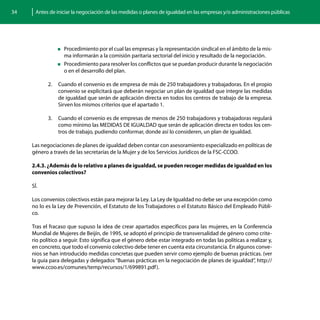 34     Antes de iniciar la negociación de las medidas o planes de igualdad en las empresas y/o administraciones públicas




                „„Procedimiento por el cual las empresas y la representación sindical en el ámbito de la mis-
                  ma informarán a la comisión paritaria sectorial del inicio y resultado de la negociación.
                „„Procedimiento para resolver los conflictos que se puedan producir durante la negociación
                  o en el desarrollo del plan.

            2.	 Cuando el convenio es de empresa de más de 250 trabajadores y trabajadoras. En el propio
                convenio se explicitará que deberán negociar un plan de igualdad que integre las medidas
                de igualdad que serán de aplicación directa en todos los centros de trabajo de la empresa.
                Sirven los mismos criterios que el apartado 1.

            3.	 Cuando el convenio es de empresas de menos de 250 trabajadores y trabajadoras regulará
                como mínimo las MEDIDAS DE IGUALDAD que serán de aplicación directa en todos los cen-
                tros de trabajo, pudiendo conformar, donde así lo consideren, un plan de igualdad.

     Las negociaciones de planes de igualdad deben contar con asesoramiento especializado en políticas de
     género a través de las secretarías de la Mujer y de los Servicios Jurídicos de la FSC-CCOO.

     2.4.3. ¿Además de lo relativo a planes de igualdad, se pueden recoger medidas de igualdad en los
     convenios colectivos?

     SÍ.

     Los convenios colectivos están para mejorar la Ley. La Ley de Igualdad no debe ser una excepción como
     no lo es la Ley de Prevención, el Estatuto de los Trabajadores o el Estatuto Básico del Empleado Públi-
     co.

     Tras el fracaso que supuso la idea de crear apartados específicos para las mujeres, en la Conferencia
     Mundial de Mujeres de Beijín, de 1995, se adoptó el principio de transversalidad de género como crite-
     rio político a seguir. Esto significa que el género debe estar integrado en todas las políticas a realizar y,
     en concreto, que todo el convenio colectivo debe tener en cuenta esta circunstancia. En algunos conve-
     nios se han introducido medidas concretas que pueden servir como ejemplo de buenas prácticas. (ver
     la guía para delegadas y delegados “Buenas prácticas en la negociación de planes de igualdad”, http://
     www.ccoo.es/comunes/temp/recursos/1/699891.pdf ).
 