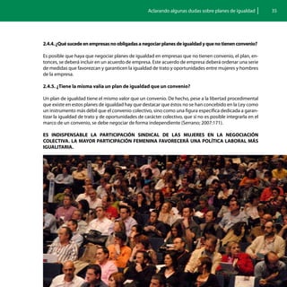 Aclarando algunas dudas sobre planes de igualdad          35




2.4.4. ¿Qué sucede en empresas no obligadas a negociar planes de igualdad y que no tienen convenio?

Es posible que haya que negociar planes de igualdad en empresas que no tienen convenio, el plan, en-
tonces, se deberá incluir en un acuerdo de empresa. Este acuerdo de empresa deberá ordenar una serie
de medidas que favorezcan y garanticen la igualdad de trato y oportunidades entre mujeres y hombres
de la empresa.

2.4.5. ¿Tiene la misma valía un plan de igualdad que un convenio?

Un plan de igualdad tiene el mismo valor que un convenio. De hecho, pese a la libertad procedimental
que existe en estos planes de igualdad hay que destacar que éstos no se han concebido en la Ley como
un instrumento más débil que el convenio colectivo, sino como una figura específica dedicada a garan-
tizar la igualdad de trato y de oportunidades de carácter colectivo, que si no es posible integrarla en el
marco de un convenio, se debe negociar de forma independiente (Serrano; 2007:171).

ES INDISPENSABLE LA PARTICIPACIÓN SINDICAL DE LAS MUJERES EN LA NEGOCIACIÓN
COLECTIVA. LA MAYOR PARTICIPACIÓN FEMENINA FAVORECERÁ UNA POLÍTICA LABORAL MÁS
IGUALITARIA.
 