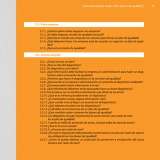 Aclarando algunas dudas sobre planes de igualdad         37




3.1.- Para empezar

   3.1.1. ¿Cuántos planes debe negociar una empresa?
   3.1.2. ¿Se debe negociar un plan de igualdad sectorial?
   3.1.3. ¿Qué hacer cuando una empresa nos convoca para firmar un plan de igualdad?
   3.1.4. ¿Qué debemos hacer si la empresa está de acuerdo en negociar un plan de igual-
          dad?
   3.1.5. ¿Qué es la comisión de igualdad?

3.2.- Diseño del plan

   3.2.1. ¿Cómo se hace un plan?
   3.2.2. ¿Qué es esto del diagnóstico?
   3.2.3. Un diagnóstico ¿son datos?
   3.2.4. ¿Qué información debe facilitar la empresa y/o administración para hacer un diag-
          nóstico sobre la situación de igualdad?
   3.2.5. ¿Tenemos que hacer el diagnóstico en la comisión de igualdad?
   3.2.6. ¿Qué sucede si la empresa o administración nos presenta el diagnóstico realizado?
   3.2.7. ¿Conviene pedir toda la información a la vez?
   3.2.8. ¿Qué información debemos tener para poder hacer un buen diagnóstico?
   3.2.9. Si la empresa no nos facilita la información ¿de dónde la sacamos?
   3.2.10. ¿Qué es lo mínimo que debe tener un dignóstico?
   3.2.11. ¿Es interesante conocer alguna información más?
   3.2.12. ¿Qué sucede si no se llega a un acuerdo en el diagnóstico?
   3.2.13. ¿Qué solemos encontrar en los diagnósticos?
   3.2.14. ¿Cuál debe ser la estructura de un plan de igualdad?
   3.2.15. ¿Qué medidas suelen contener los planes de igualdad?
   3.2.16. ¿Es obligatorio recoger el protocolo de acoso sexual o por razón de sexo
   	       en el plan de igualdad?
   3.2.17. Cuando se habla de protocolo de acoso, ¿incluye todos los tipos de acoso?
   3.2.18. ¿Qué es el acoso sexual?
   3.2.19. Y, ¿el acoso por razón de sexo?
   3.2.20. ¿Por qué la negociación del protocolo contra el acoso sexual o por razón de sexo es
           una obligación en los planes de igualdad?
   3.2.21. ¿Cómo se puede elaborar un protocolo de prevención y erradicación del acoso
           sexual o por razón de sexo?
 