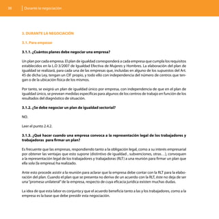 38    Durante la negociación




     3. DURANTE LA NEGOCIACIÓN

     3.1. Para empezar

     3.1.1. ¿Cuántos planes debe negociar una empresa?

     Un plan por cada empresa. El plan de igualdad corresponderá a cada empresa que cumpla los requisitos
     establecidos en la L.O 3/2007 de Igualdad Efectiva de Mujeres y Hombres. La elaboración del plan de
     igualdad se realizará, para cada una de las empresas que, incluidas en alguno de los supuestos del Art.
     45 de dicha Ley, tengan un CIF propio, y todo ello con independencia del número de centros que ten-
     gan o de la ubicación física de los mismos.

     Por tanto, se exigirá un plan de igualdad único por empresa, con independencia de que en el plan de
     igualdad único, se prevean medidas específicas para algunos de los centros de trabajo en función de los
     resultados del diagnóstico de situación.

     3.1.2. ¿Se debe negociar un plan de igualdad sectorial?

     NO.

     Leer el punto 2.4.2.

     3.1.3. ¿Qué hacer cuando una empresa convoca a la representación legal de los trabajadores y
     trabajadoras para firmar un plan?

     Es frecuente que las empresas, respondiendo tanto a la obligación legal, como a su interés empresarial
     por obtener las ventajas que esto supone (distintivo de igualdad , subvenciones, otras…), convoquen
     a la representación legal de los trabajadores y trabajadoras (RLT) a una reunión para firmar un plan que
     ella sola (la empresa) ha realizado.

     Ante esto procede asistir a la reunión para aclarar que la empresa debe contar con la RLT para la elabo-
     ración del plan. Cuando el plan que se presenta no deriva de un acuerdo con la RLT, éste no deja de ser
     una “promesa unilateral” de la empresa, respecto de cuya eficacia jurídica existen muchas dudas.

     La idea de que esta labor es conjunta y que el acuerdo beneficia tanto a las y los trabajadores, como a la
     empresa es la base que debe presidir esta negociación.
 
