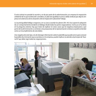 Aclarando algunas dudas sobre planes de igualdad         39




Si esta actitud no preside la reunión y se da por parte de la administración y/o empresa la imposición
unilateral de lo que la dirección considera un plan de igualdad, la única salida sindical que deja la em-
presa es la denuncia de la situación ante la Inspección Laboral de Trabajo.

La Ley de Igualdad obliga a negociar y en su caso a acordar los planes (Art. 45). Eso supone la adopción
de un comportamiento tendente al diálogo desde todas las partes negociadoras. Como ya se ha dicho
en la pregunta anterior, hay que tratar de explicar en estos casos que la negativa empresarial, o por
parte de la administración a contestar a las propuestas de la representación sindical, se podría entender
como un incumplimiento de este deber.

Una negativa de este tipo, o la de denegar información sobre la plantilla que pueda servir para conocer
la posible discriminación que se produce en la empresa, puede implicar no atender al principio de “bue-
na fe” que debe regir todas las negociaciones.
 