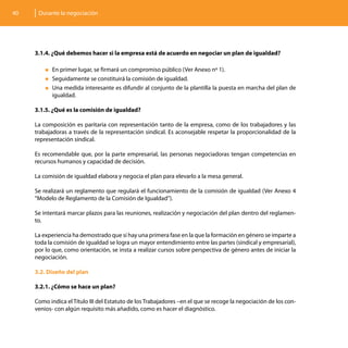 40    Durante la negociación




     3.1.4. ¿Qué debemos hacer si la empresa está de acuerdo en negociar un plan de igualdad?

         „„En primer lugar, se firmará un compromiso público (Ver Anexo nº 1).
         „„Seguidamente   se constituirá la comisión de igualdad.
         „„Una medida interesante es difundir al conjunto de la plantilla la puesta en marcha del plan de
           igualdad.

     3.1.5. ¿Qué es la comisión de igualdad?

     La composición es paritaria con representación tanto de la empresa, como de los trabajadores y las
     trabajadoras a través de la representación sindical. Es aconsejable respetar la proporcionalidad de la
     representación sindical.

     Es recomendable que, por la parte empresarial, las personas negociadoras tengan competencias en
     recursos humanos y capacidad de decisión.

     La comisión de igualdad elabora y negocia el plan para elevarlo a la mesa general.

     Se realizará un reglamento que regulará el funcionamiento de la comisión de igualdad (Ver Anexo 4
     “Modelo de Reglamento de la Comisión de Igualdad”).

     Se intentará marcar plazos para las reuniones, realización y negociación del plan dentro del reglamen-
     to.

     La experiencia ha demostrado que si hay una primera fase en la que la formación en género se imparte a
     toda la comisión de igualdad se logra un mayor entendimiento entre las partes (sindical y empresarial),
     por lo que, como orientación, se insta a realizar cursos sobre perspectiva de género antes de iniciar la
     negociación.

     3.2. Diseño del plan

     3.2.1. ¿Cómo se hace un plan?

     Como indica el Título III del Estatuto de los Trabajadores –en el que se recoge la negociación de los con-
     venios- con algún requisito más añadido, como es hacer el diagnóstico.
 
