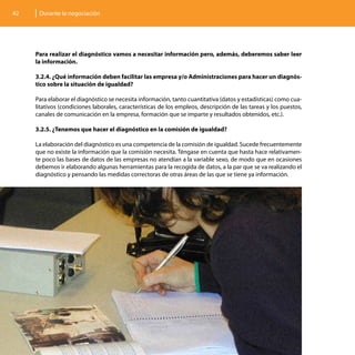 42    Durante la negociación




     Para realizar el diagnóstico vamos a necesitar información pero, además, deberemos saber leer
     la información.

     3.2.4. ¿Qué información deben facilitar las empresa y/o Administraciones para hacer un diagnós-
     tico sobre la situación de igualdad?

     Para elaborar el diagnóstico se necesita información, tanto cuantitativa (datos y estadísticas) como cua-
     litativos (condiciones laborales, características de los empleos, descripción de las tareas y los puestos,
     canales de comunicación en la empresa, formación que se imparte y resultados obtenidos, etc.).

     3.2.5. ¿Tenemos que hacer el diagnóstico en la comisión de igualdad?

     La elaboración del diagnóstico es una competencia de la comisión de igualdad. Sucede frecuentemente
     que no existe la información que la comisión necesita. Téngase en cuenta que hasta hace relativamen-
     te poco las bases de datos de las empresas no atendían a la variable sexo, de modo que en ocasiones
     debemos ir elaborando algunas herramientas para la recogida de datos, a la par que se va realizando el
     diagnóstico y pensando las medidas correctoras de otras áreas de las que se tiene ya información.
 